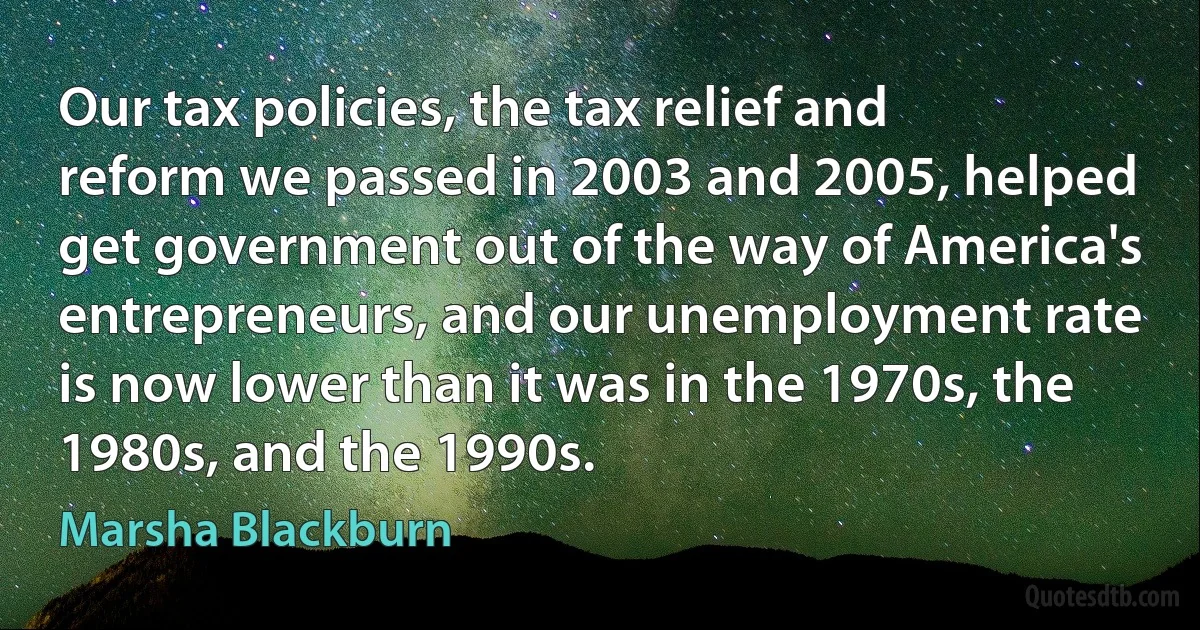 Our tax policies, the tax relief and reform we passed in 2003 and 2005, helped get government out of the way of America's entrepreneurs, and our unemployment rate is now lower than it was in the 1970s, the 1980s, and the 1990s. (Marsha Blackburn)