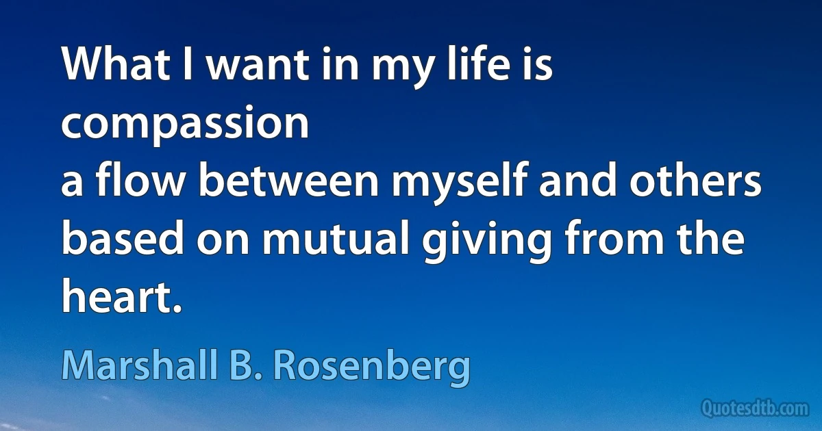 What I want in my life is compassion 
a flow between myself and others 
based on mutual giving from the heart. (Marshall B. Rosenberg)