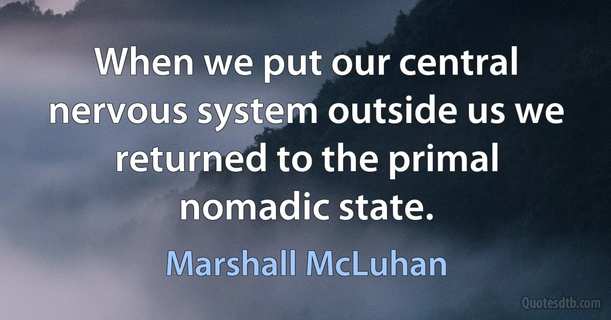 When we put our central nervous system outside us we returned to the primal nomadic state. (Marshall McLuhan)