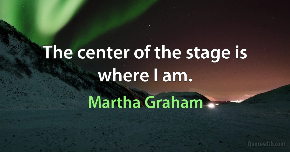 The center of the stage is where I am. (Martha Graham)