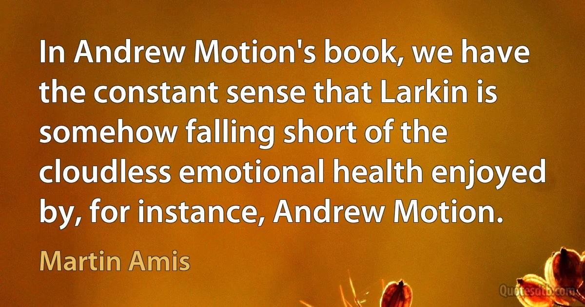 In Andrew Motion's book, we have the constant sense that Larkin is somehow falling short of the cloudless emotional health enjoyed by, for instance, Andrew Motion. (Martin Amis)