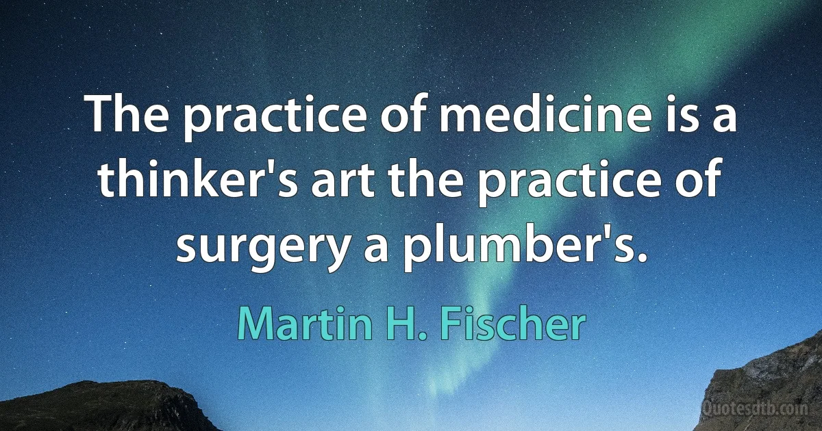 The practice of medicine is a thinker's art the practice of surgery a plumber's. (Martin H. Fischer)