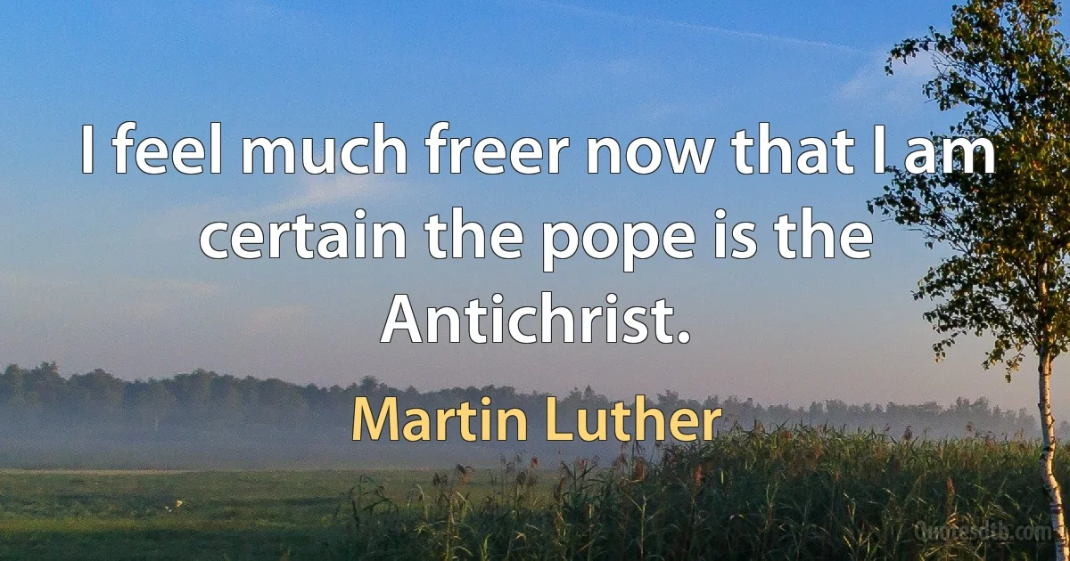 I feel much freer now that I am certain the pope is the Antichrist. (Martin Luther)