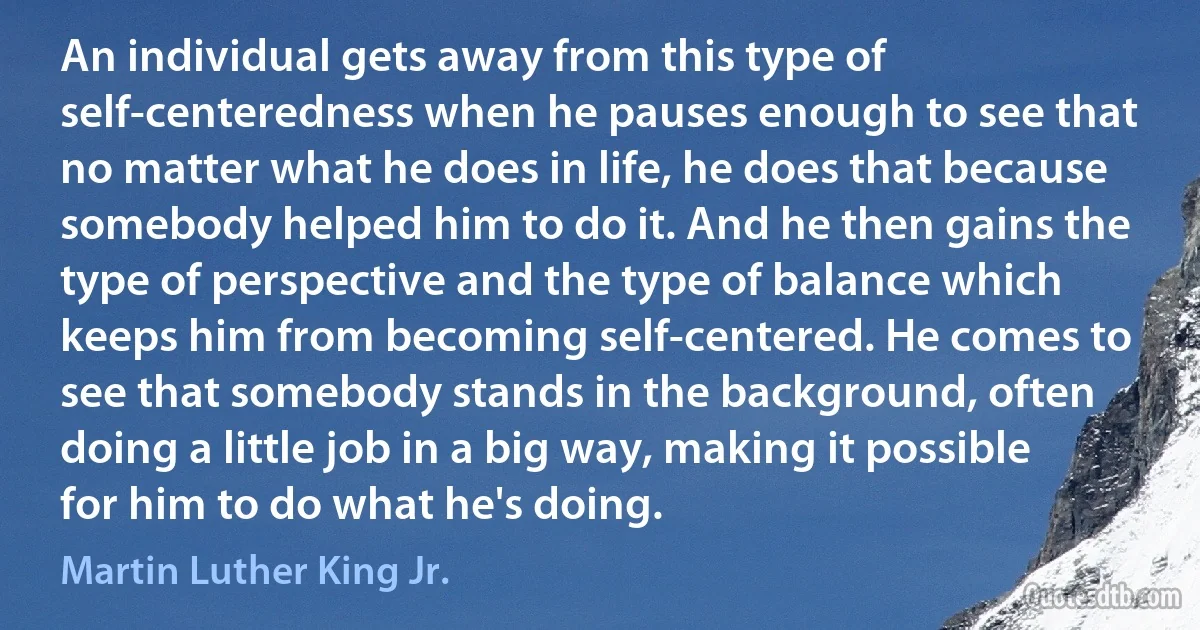 An individual gets away from this type of self-centeredness when he pauses enough to see that no matter what he does in life, he does that because somebody helped him to do it. And he then gains the type of perspective and the type of balance which keeps him from becoming self-centered. He comes to see that somebody stands in the background, often doing a little job in a big way, making it possible for him to do what he's doing. (Martin Luther King Jr.)