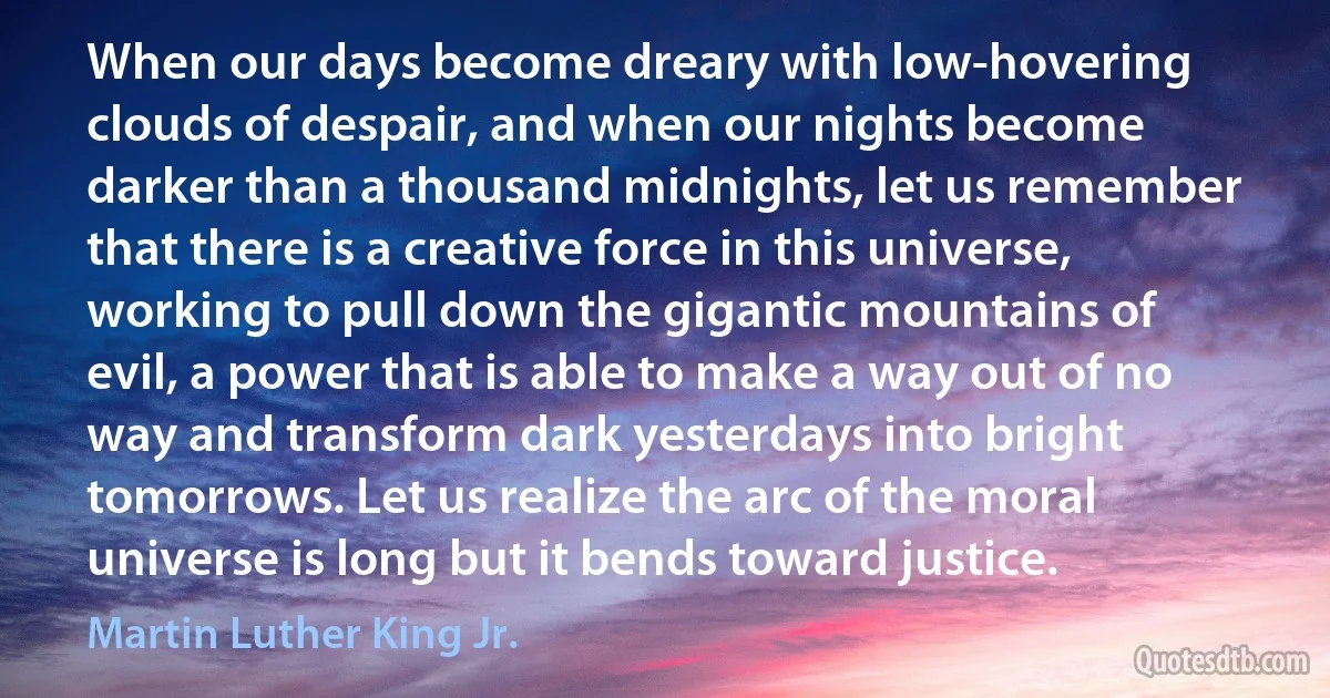 When our days become dreary with low-hovering clouds of despair, and when our nights become darker than a thousand midnights, let us remember that there is a creative force in this universe, working to pull down the gigantic mountains of evil, a power that is able to make a way out of no way and transform dark yesterdays into bright tomorrows. Let us realize the arc of the moral universe is long but it bends toward justice. (Martin Luther King Jr.)