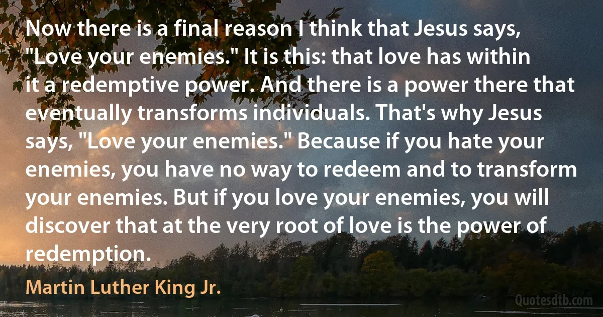 Now there is a final reason I think that Jesus says, "Love your enemies." It is this: that love has within it a redemptive power. And there is a power there that eventually transforms individuals. That's why Jesus says, "Love your enemies." Because if you hate your enemies, you have no way to redeem and to transform your enemies. But if you love your enemies, you will discover that at the very root of love is the power of redemption. (Martin Luther King Jr.)