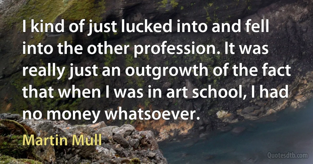 I kind of just lucked into and fell into the other profession. It was really just an outgrowth of the fact that when I was in art school, I had no money whatsoever. (Martin Mull)