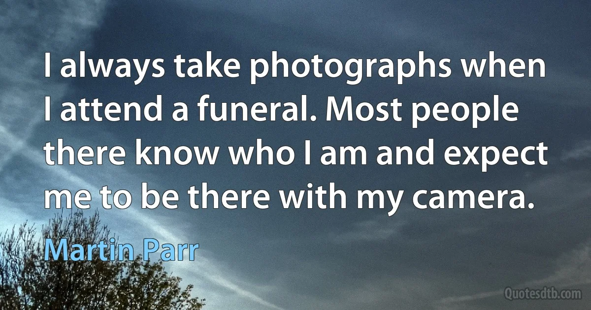 I always take photographs when I attend a funeral. Most people there know who I am and expect me to be there with my camera. (Martin Parr)