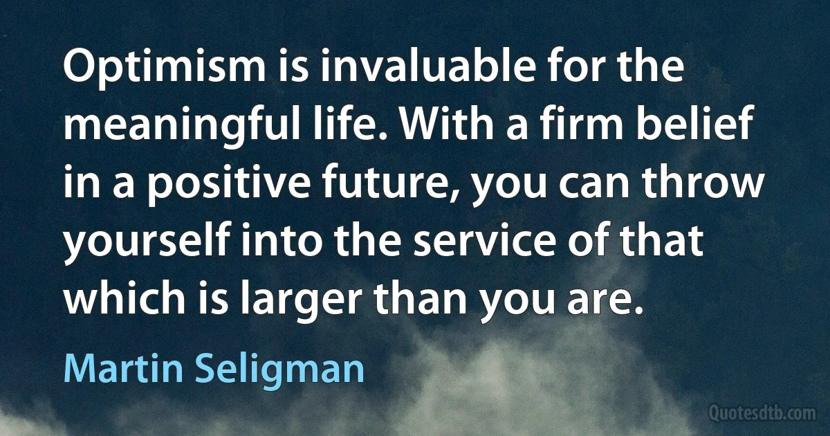 Optimism is invaluable for the meaningful life. With a firm belief in a positive future, you can throw yourself into the service of that which is larger than you are. (Martin Seligman)