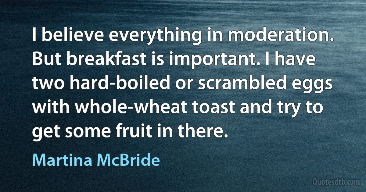 I believe everything in moderation. But breakfast is important. I have two hard-boiled or scrambled eggs with whole-wheat toast and try to get some fruit in there. (Martina McBride)