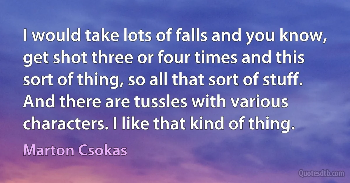 I would take lots of falls and you know, get shot three or four times and this sort of thing, so all that sort of stuff. And there are tussles with various characters. I like that kind of thing. (Marton Csokas)