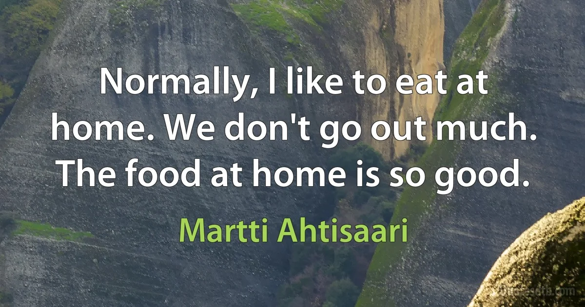 Normally, I like to eat at home. We don't go out much. The food at home is so good. (Martti Ahtisaari)