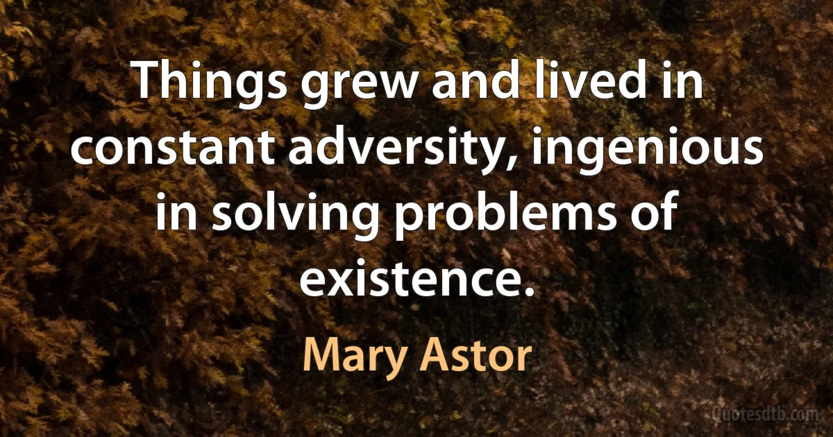 Things grew and lived in constant adversity, ingenious in solving problems of existence. (Mary Astor)