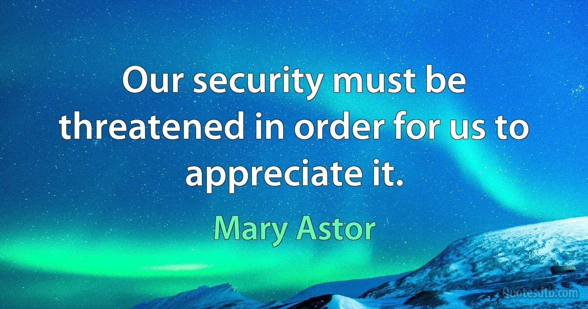 Our security must be threatened in order for us to appreciate it. (Mary Astor)