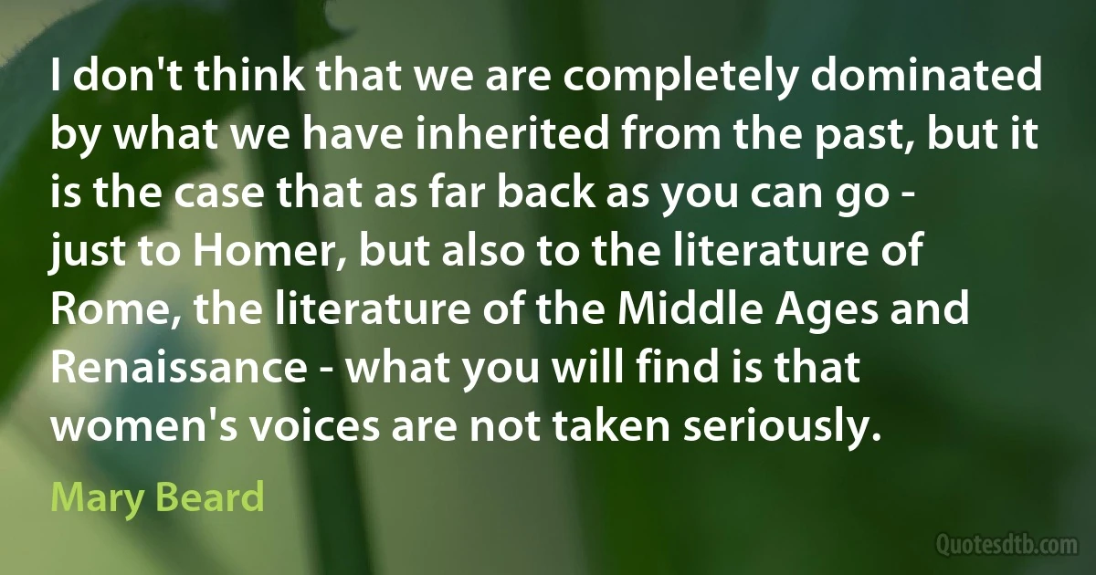 I don't think that we are completely dominated by what we have inherited from the past, but it is the case that as far back as you can go - just to Homer, but also to the literature of Rome, the literature of the Middle Ages and Renaissance - what you will find is that women's voices are not taken seriously. (Mary Beard)