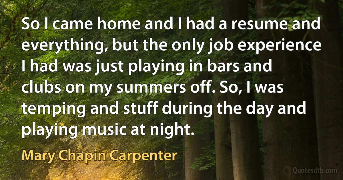 So I came home and I had a resume and everything, but the only job experience I had was just playing in bars and clubs on my summers off. So, I was temping and stuff during the day and playing music at night. (Mary Chapin Carpenter)