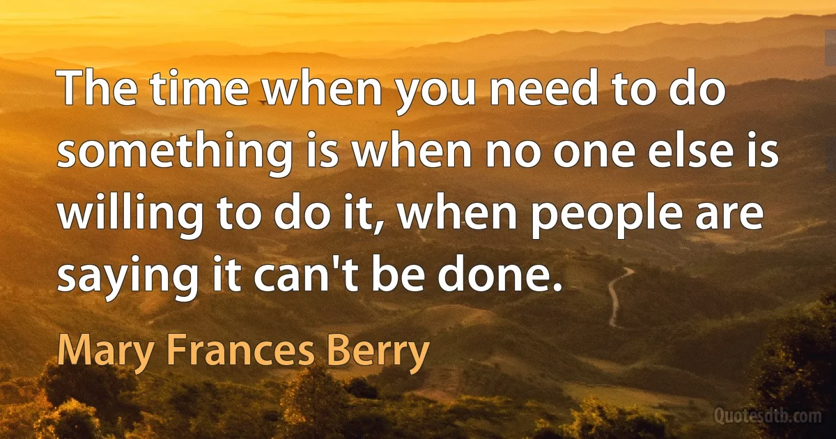 The time when you need to do something is when no one else is willing to do it, when people are saying it can't be done. (Mary Frances Berry)