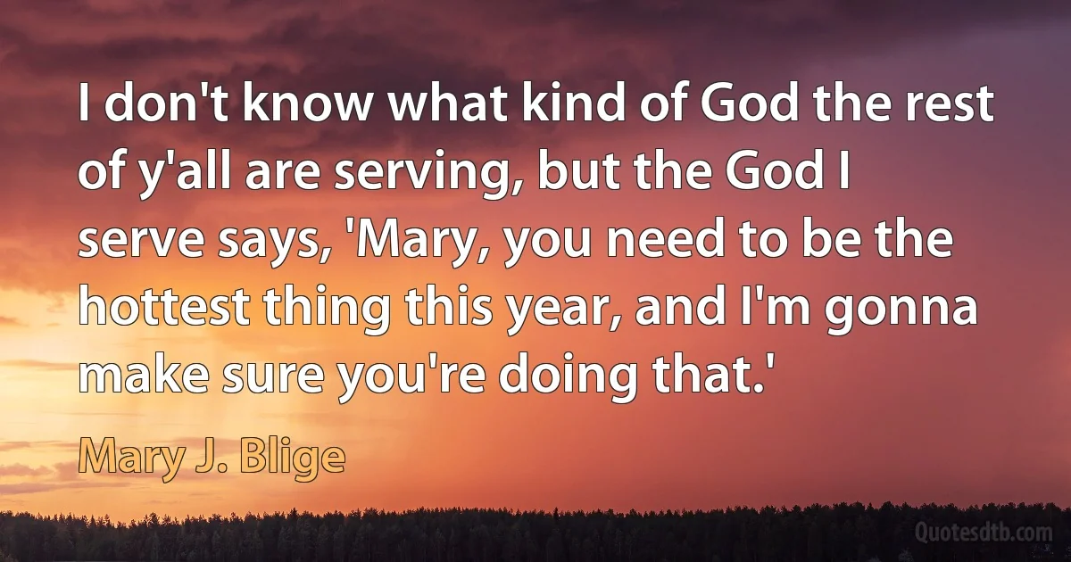 I don't know what kind of God the rest of y'all are serving, but the God I serve says, 'Mary, you need to be the hottest thing this year, and I'm gonna make sure you're doing that.' (Mary J. Blige)