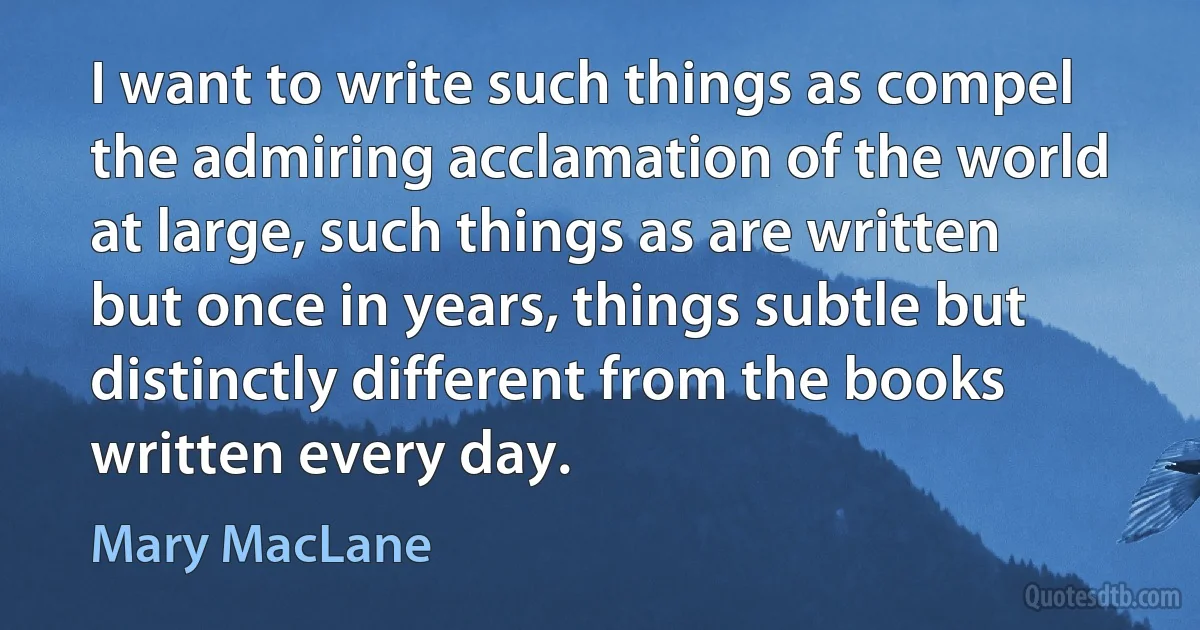 I want to write such things as compel the admiring acclamation of the world at large, such things as are written but once in years, things subtle but distinctly different from the books written every day. (Mary MacLane)