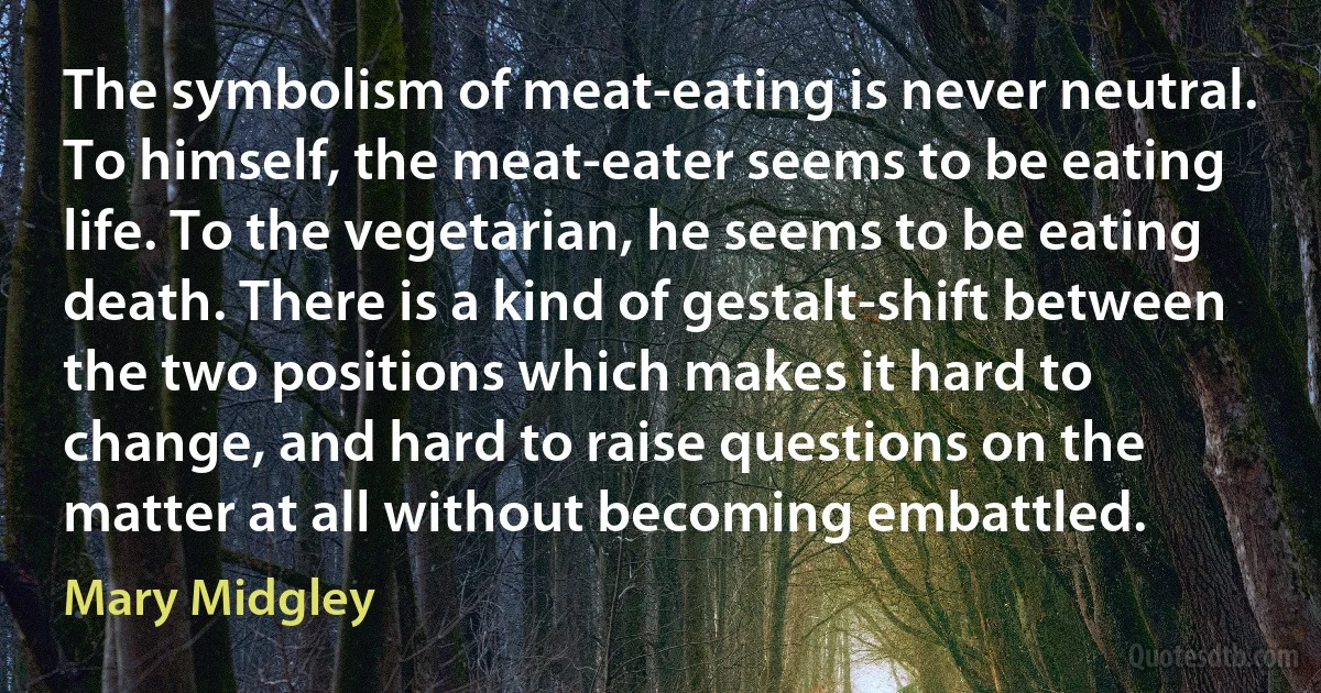 The symbolism of meat-eating is never neutral. To himself, the meat-eater seems to be eating life. To the vegetarian, he seems to be eating death. There is a kind of gestalt-shift between the two positions which makes it hard to change, and hard to raise questions on the matter at all without becoming embattled. (Mary Midgley)