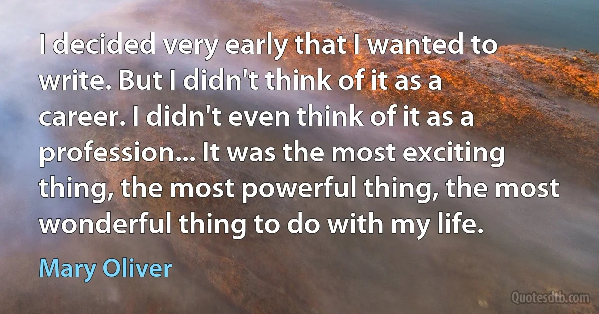 I decided very early that I wanted to write. But I didn't think of it as a career. I didn't even think of it as a profession... It was the most exciting thing, the most powerful thing, the most wonderful thing to do with my life. (Mary Oliver)