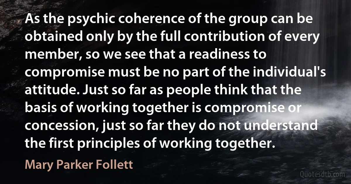 As the psychic coherence of the group can be obtained only by the full contribution of every member, so we see that a readiness to compromise must be no part of the individual's attitude. Just so far as people think that the basis of working together is compromise or concession, just so far they do not understand the first principles of working together. (Mary Parker Follett)