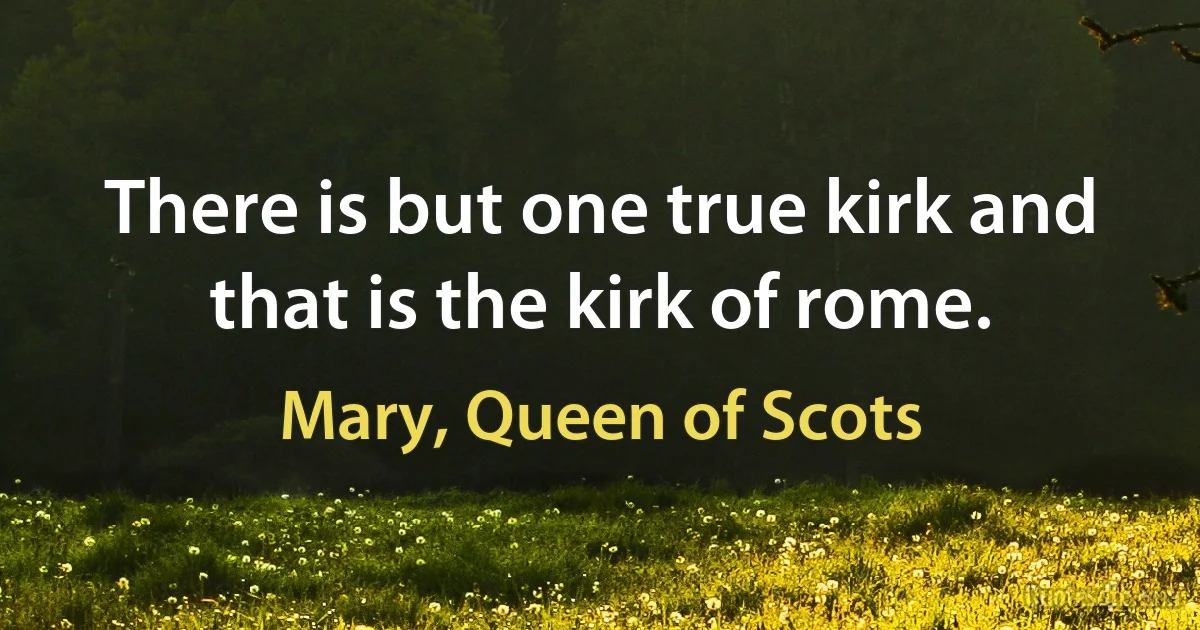 There is but one true kirk and that is the kirk of rome. (Mary, Queen of Scots)