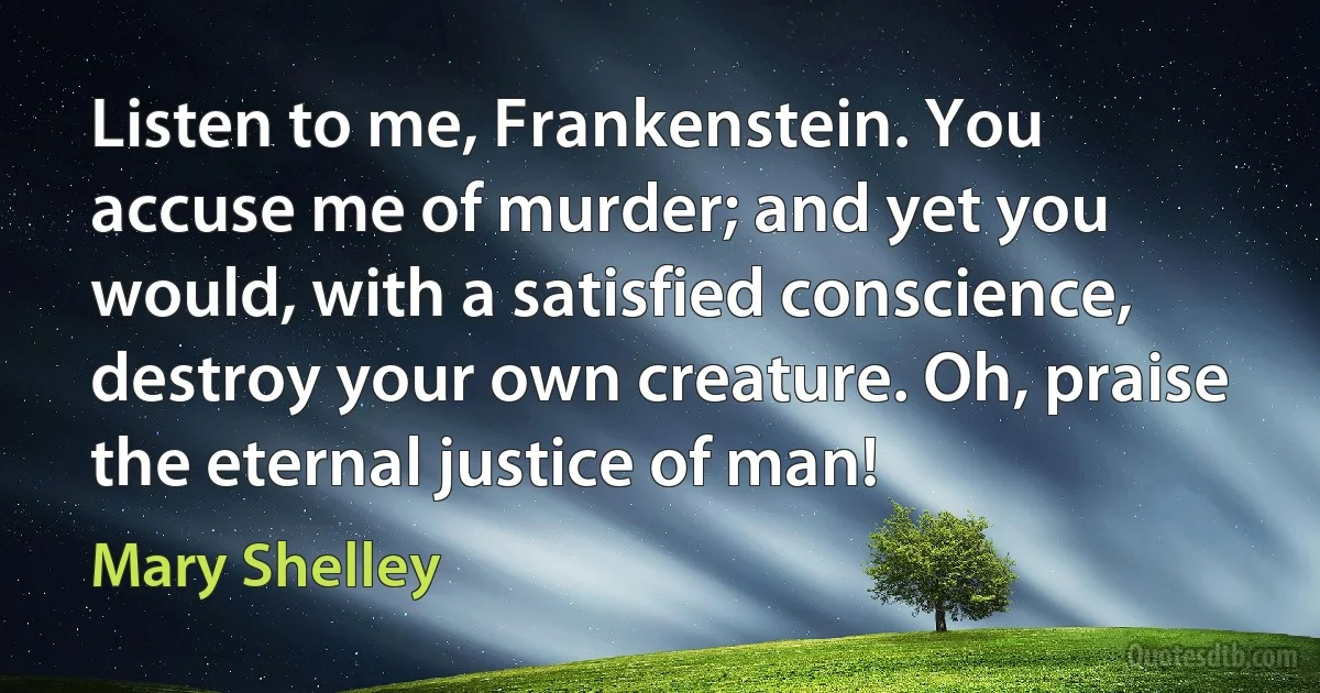 Listen to me, Frankenstein. You accuse me of murder; and yet you would, with a satisfied conscience, destroy your own creature. Oh, praise the eternal justice of man! (Mary Shelley)