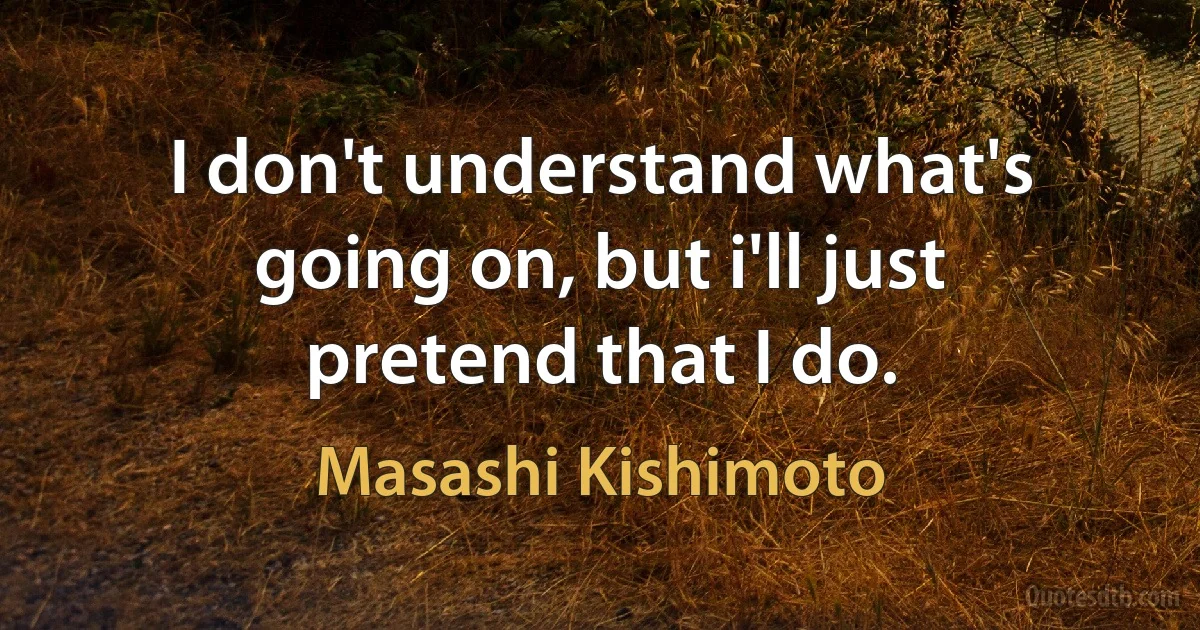 I don't understand what's going on, but i'll just pretend that I do. (Masashi Kishimoto)