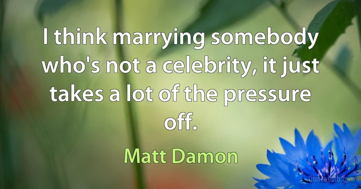 I think marrying somebody who's not a celebrity, it just takes a lot of the pressure off. (Matt Damon)