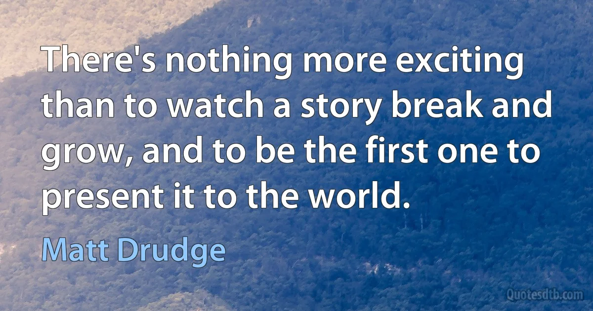 There's nothing more exciting than to watch a story break and grow, and to be the first one to present it to the world. (Matt Drudge)