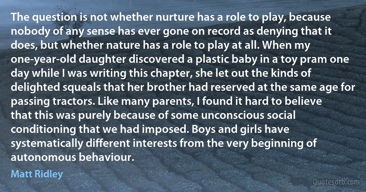 The question is not whether nurture has a role to play, because nobody of any sense has ever gone on record as denying that it does, but whether nature has a role to play at all. When my one-year-old daughter discovered a plastic baby in a toy pram one day while I was writing this chapter, she let out the kinds of delighted squeals that her brother had reserved at the same age for passing tractors. Like many parents, I found it hard to believe that this was purely because of some unconscious social conditioning that we had imposed. Boys and girls have systematically different interests from the very beginning of autonomous behaviour. (Matt Ridley)