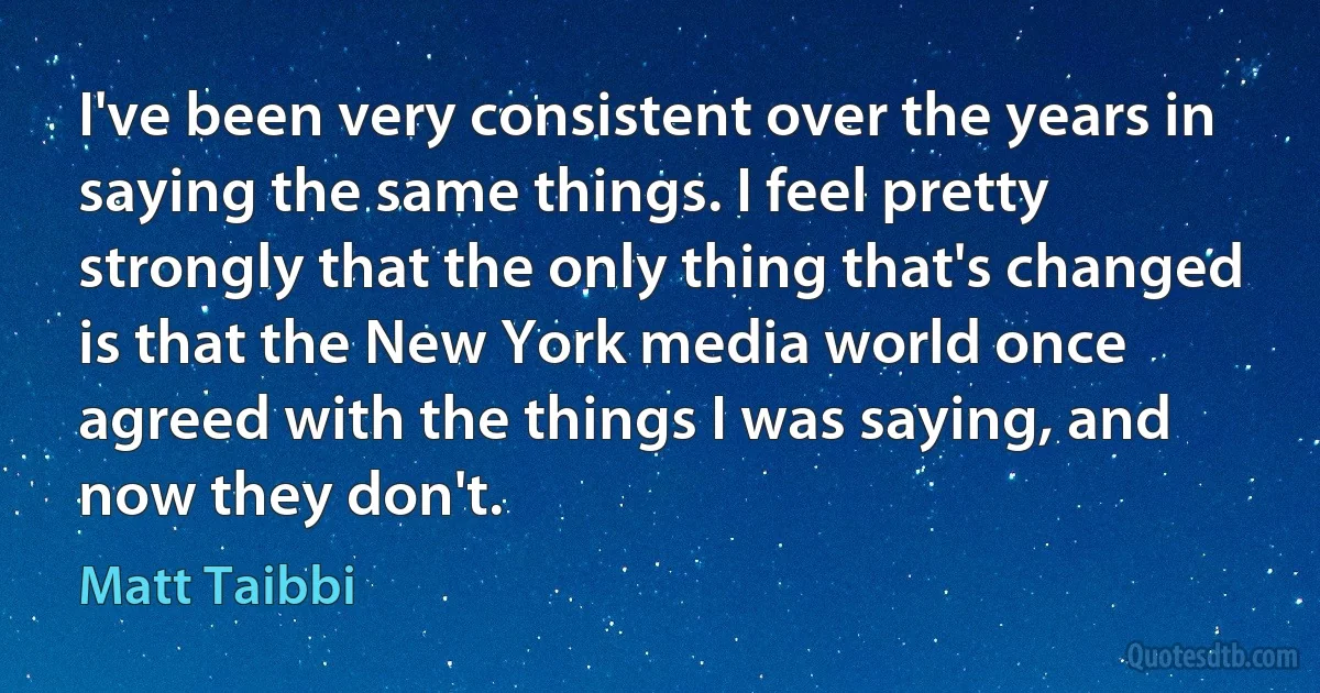 I've been very consistent over the years in saying the same things. I feel pretty strongly that the only thing that's changed is that the New York media world once agreed with the things I was saying, and now they don't. (Matt Taibbi)