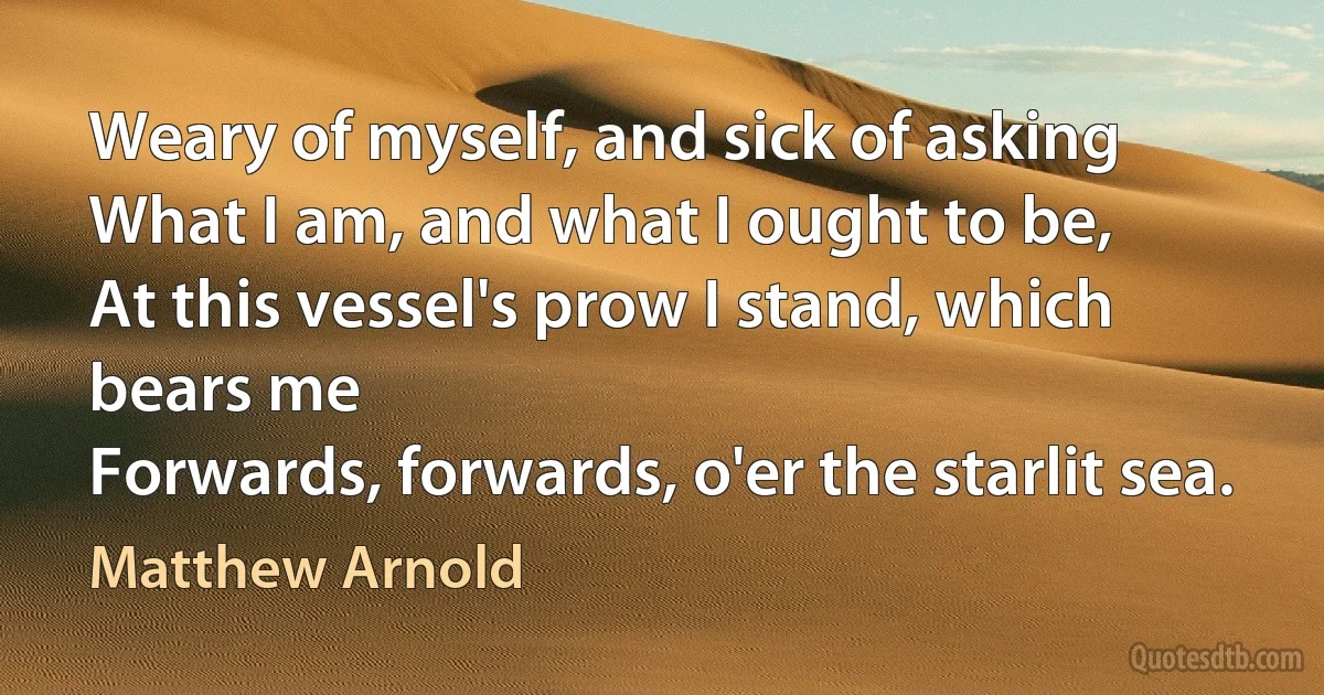 Weary of myself, and sick of asking
What I am, and what I ought to be,
At this vessel's prow I stand, which bears me
Forwards, forwards, o'er the starlit sea. (Matthew Arnold)