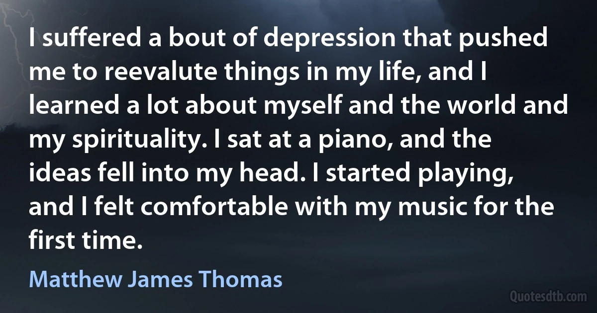 I suffered a bout of depression that pushed me to reevalute things in my life, and I learned a lot about myself and the world and my spirituality. I sat at a piano, and the ideas fell into my head. I started playing, and I felt comfortable with my music for the first time. (Matthew James Thomas)