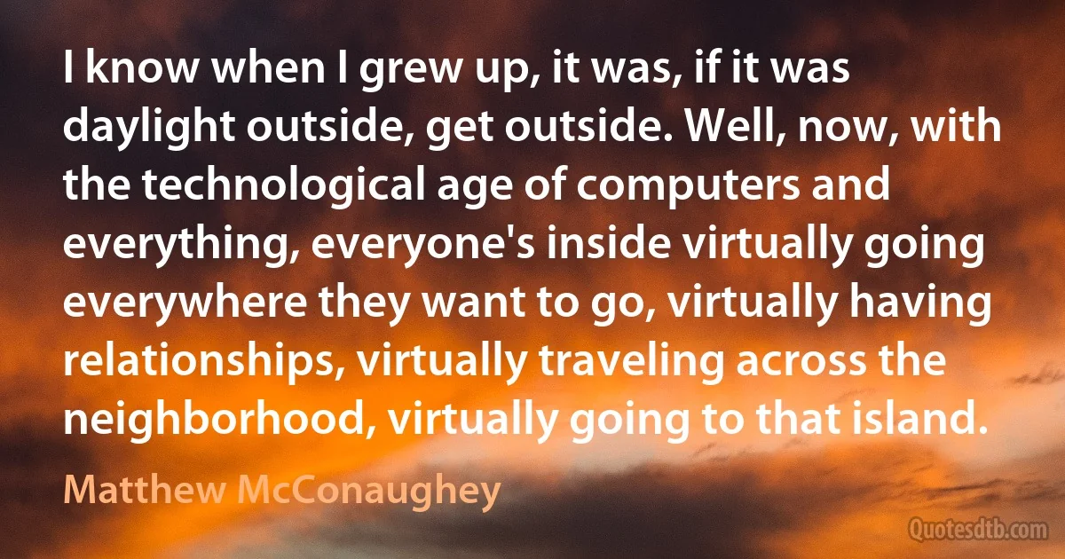 I know when I grew up, it was, if it was daylight outside, get outside. Well, now, with the technological age of computers and everything, everyone's inside virtually going everywhere they want to go, virtually having relationships, virtually traveling across the neighborhood, virtually going to that island. (Matthew McConaughey)