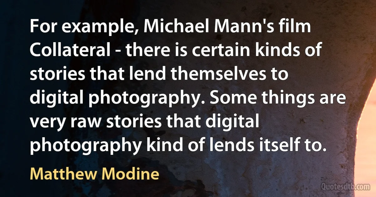 For example, Michael Mann's film Collateral - there is certain kinds of stories that lend themselves to digital photography. Some things are very raw stories that digital photography kind of lends itself to. (Matthew Modine)