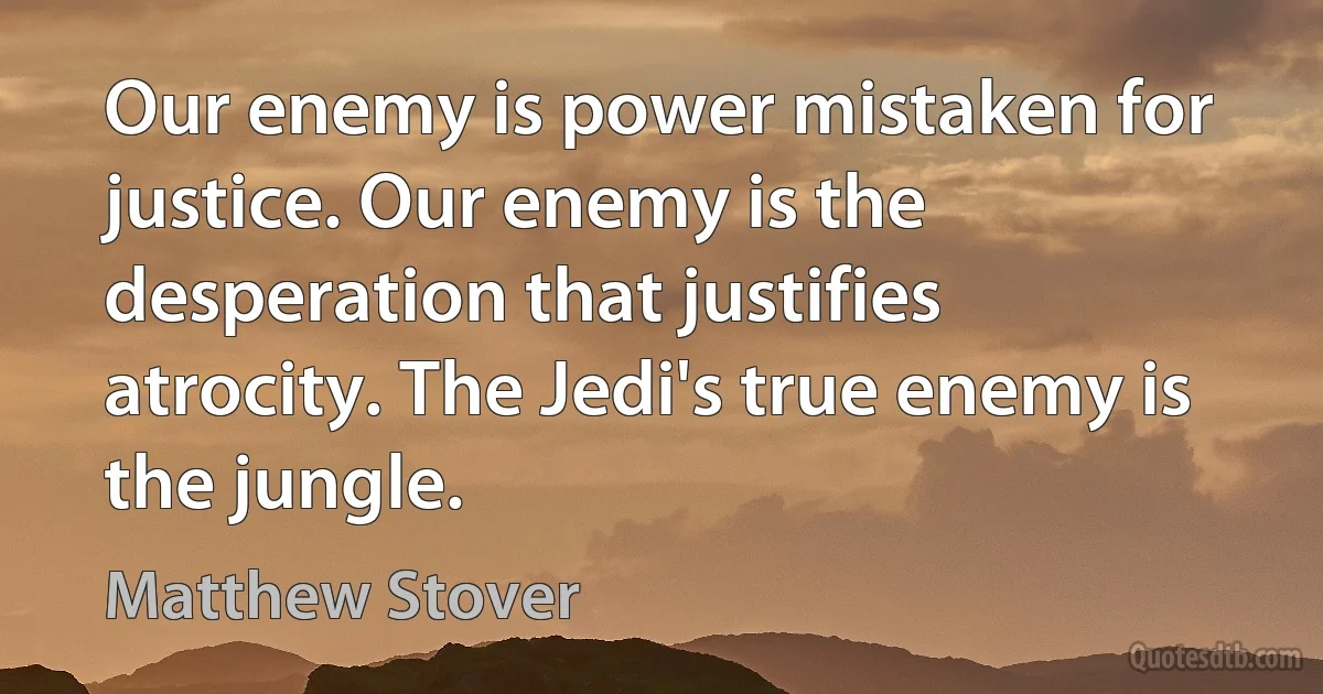 Our enemy is power mistaken for justice. Our enemy is the desperation that justifies atrocity. The Jedi's true enemy is the jungle. (Matthew Stover)