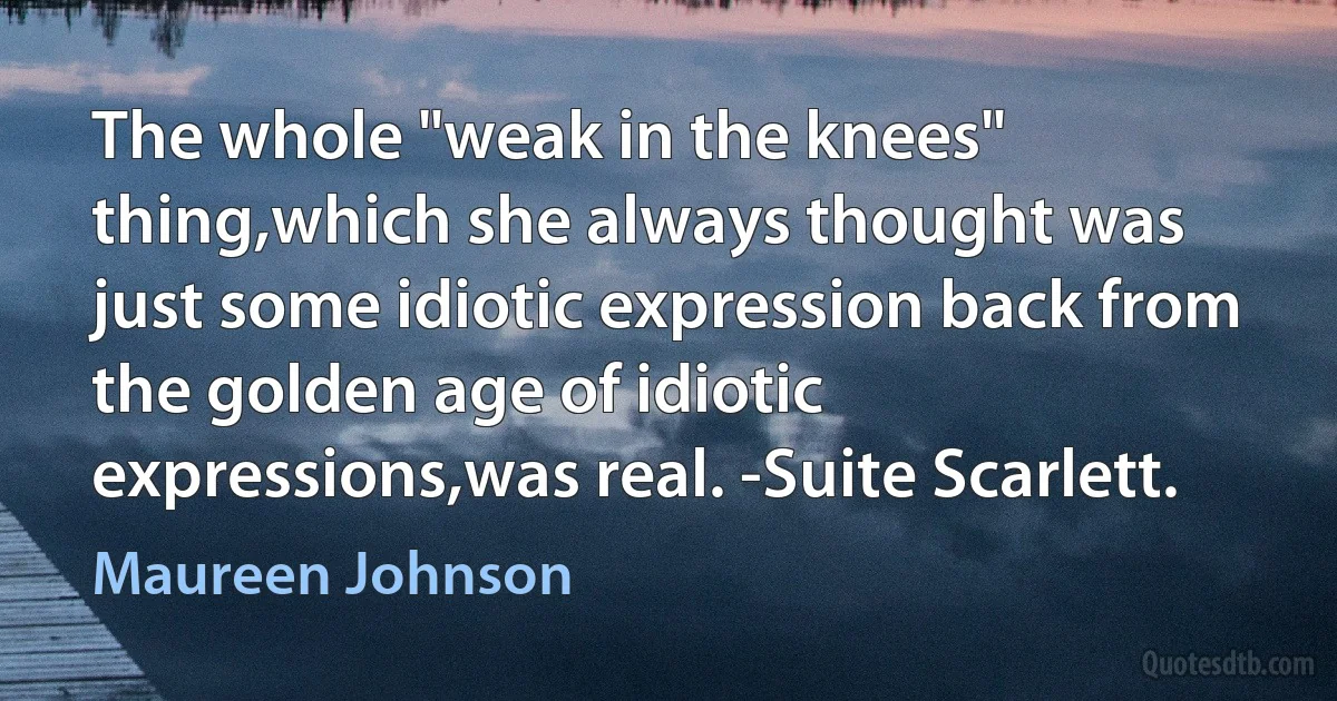 The whole "weak in the knees" thing,which she always thought was just some idiotic expression back from the golden age of idiotic expressions,was real. -Suite Scarlett. (Maureen Johnson)