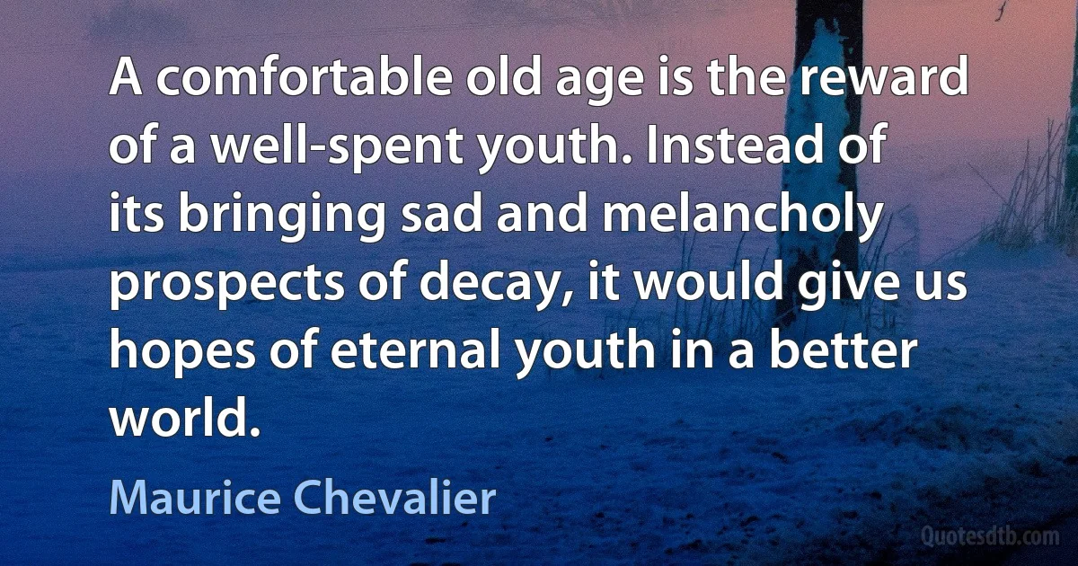 A comfortable old age is the reward of a well-spent youth. Instead of its bringing sad and melancholy prospects of decay, it would give us hopes of eternal youth in a better world. (Maurice Chevalier)