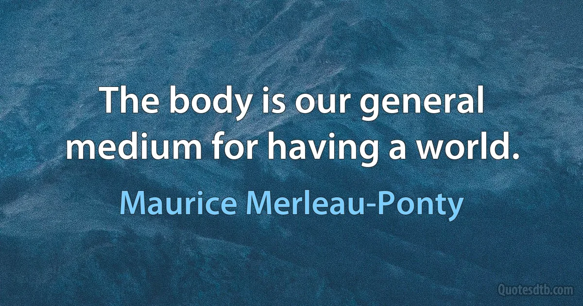 The body is our general medium for having a world. (Maurice Merleau-Ponty)