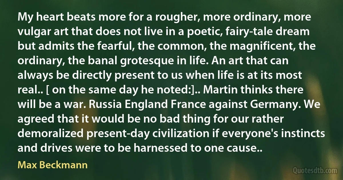 My heart beats more for a rougher, more ordinary, more vulgar art that does not live in a poetic, fairy-tale dream but admits the fearful, the common, the magnificent, the ordinary, the banal grotesque in life. An art that can always be directly present to us when life is at its most real.. [ on the same day he noted:].. Martin thinks there will be a war. Russia England France against Germany. We agreed that it would be no bad thing for our rather demoralized present-day civilization if everyone's instincts and drives were to be harnessed to one cause.. (Max Beckmann)
