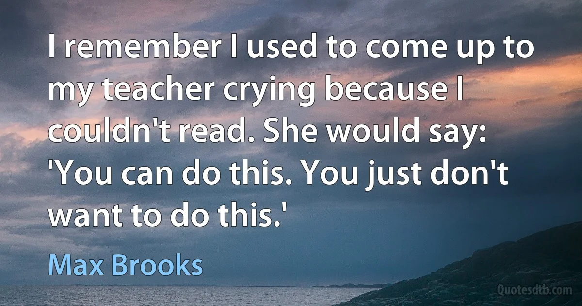 I remember I used to come up to my teacher crying because I couldn't read. She would say: 'You can do this. You just don't want to do this.' (Max Brooks)