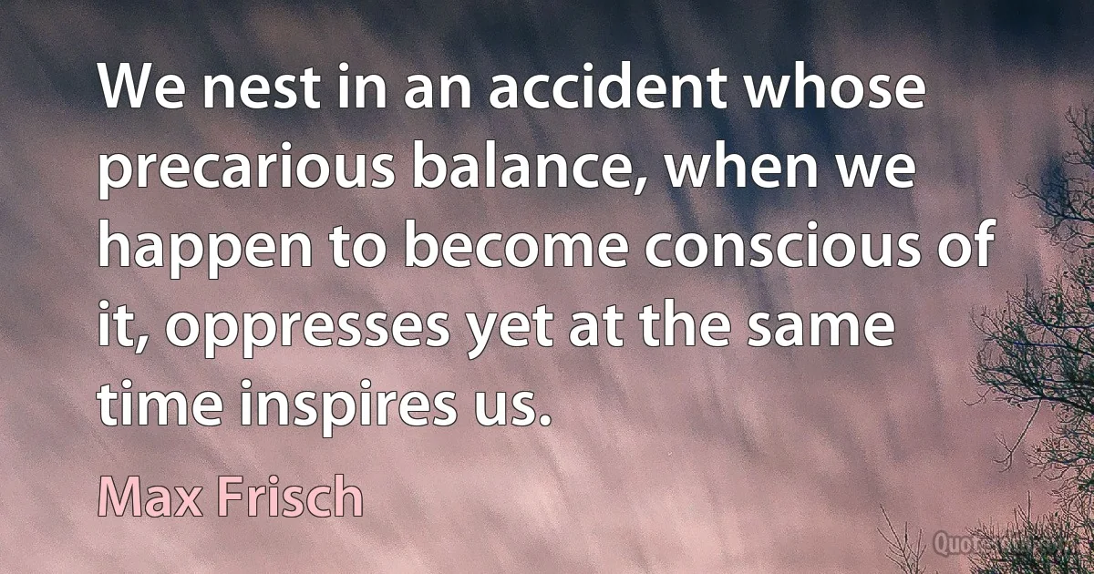 We nest in an accident whose precarious balance, when we happen to become conscious of it, oppresses yet at the same time inspires us. (Max Frisch)