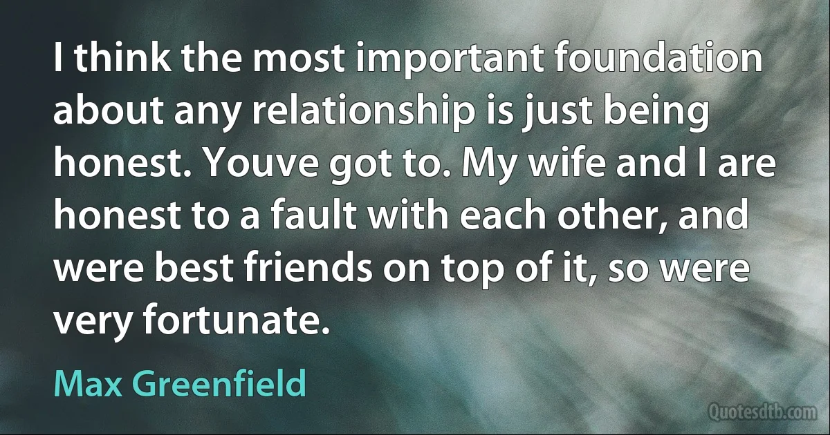 I think the most important foundation about any relationship is just being honest. Youve got to. My wife and I are honest to a fault with each other, and were best friends on top of it, so were very fortunate. (Max Greenfield)