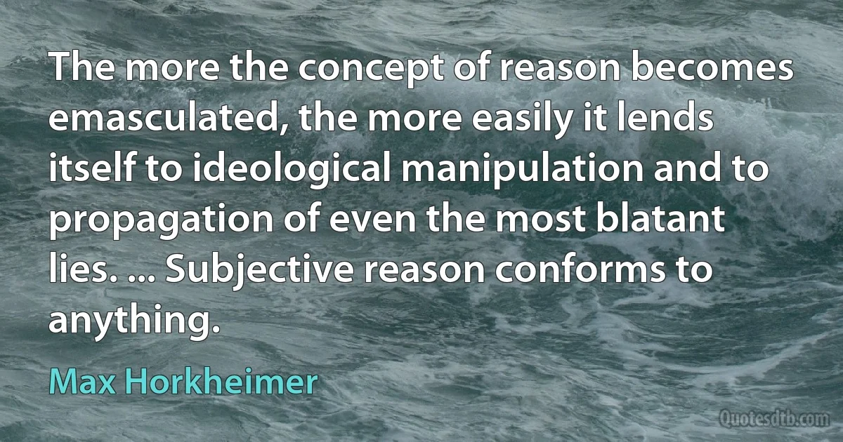 The more the concept of reason becomes emasculated, the more easily it lends itself to ideological manipulation and to propagation of even the most blatant lies. ... Subjective reason conforms to anything. (Max Horkheimer)