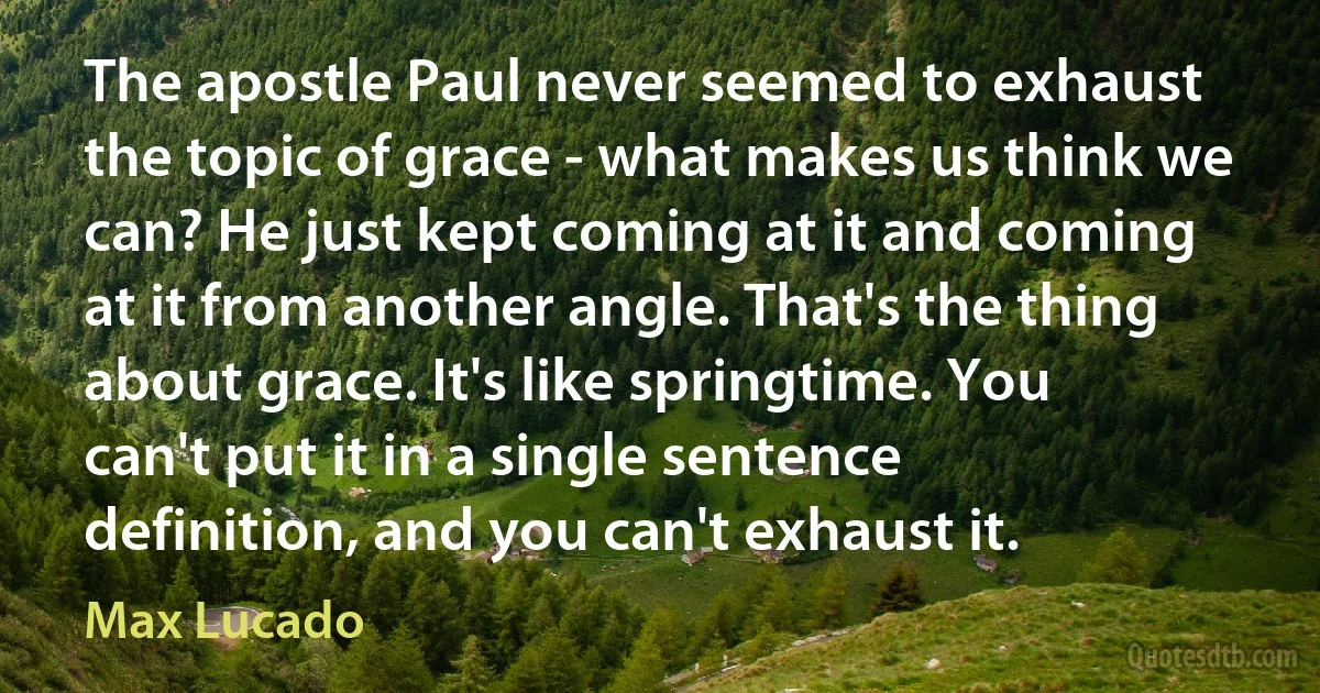 The apostle Paul never seemed to exhaust the topic of grace - what makes us think we can? He just kept coming at it and coming at it from another angle. That's the thing about grace. It's like springtime. You can't put it in a single sentence definition, and you can't exhaust it. (Max Lucado)