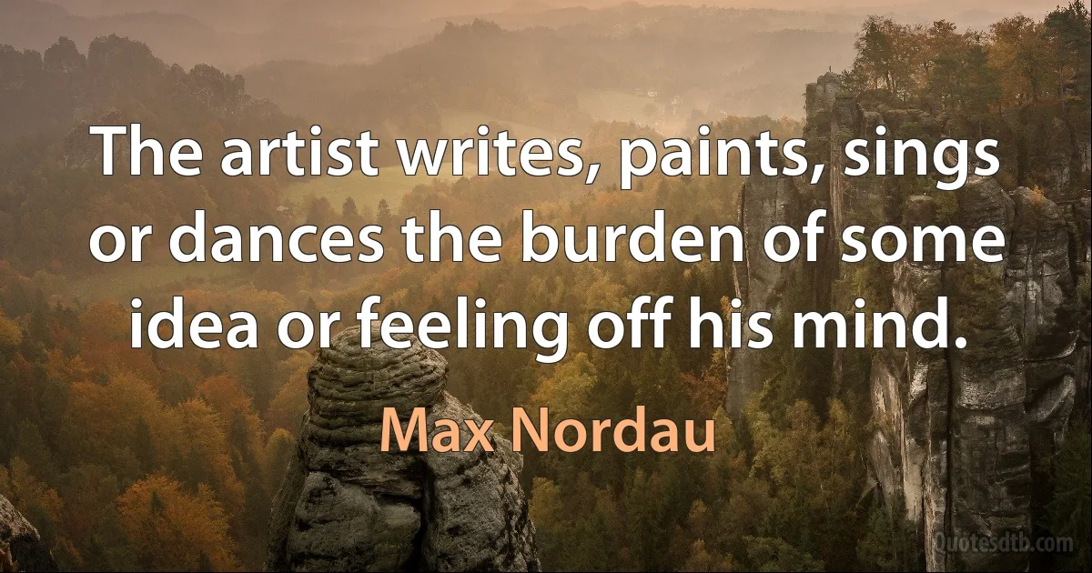 The artist writes, paints, sings or dances the burden of some idea or feeling off his mind. (Max Nordau)