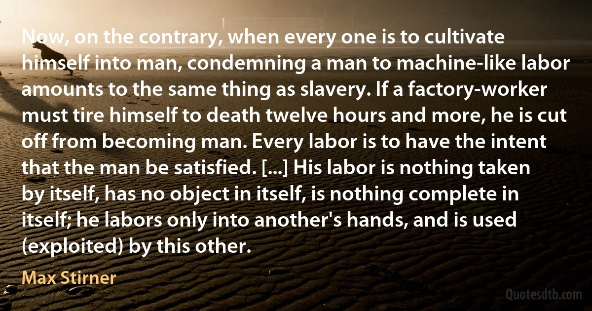 Now, on the contrary, when every one is to cultivate himself into man, condemning a man to machine-like labor amounts to the same thing as slavery. If a factory-worker must tire himself to death twelve hours and more, he is cut off from becoming man. Every labor is to have the intent that the man be satisfied. [...] His labor is nothing taken by itself, has no object in itself, is nothing complete in itself; he labors only into another's hands, and is used (exploited) by this other. (Max Stirner)