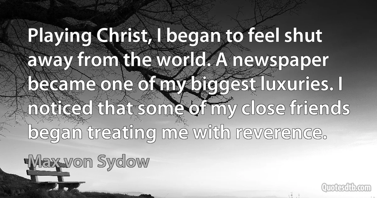 Playing Christ, I began to feel shut away from the world. A newspaper became one of my biggest luxuries. I noticed that some of my close friends began treating me with reverence. (Max von Sydow)